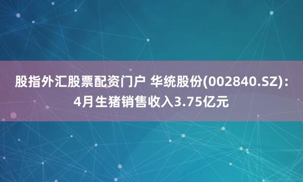 股指外汇股票配资门户 华统股份(002840.SZ)：4月生猪销售收入3.75亿元