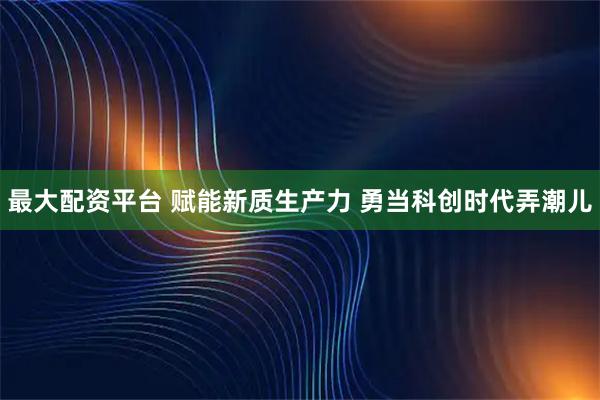 最大配资平台 赋能新质生产力 勇当科创时代弄潮儿