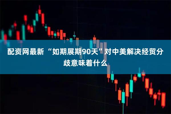 配资网最新 “如期展期90天”对中美解决经贸分歧意味着什么