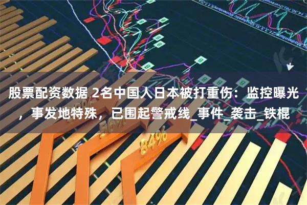 股票配资数据 2名中国人日本被打重伤：监控曝光，事发地特殊，已围起警戒线_事件_袭击_铁棍