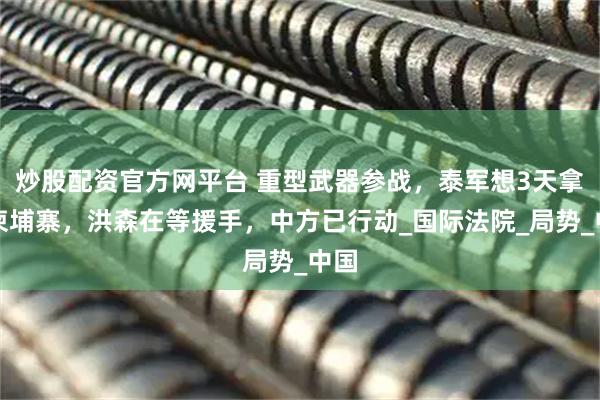 炒股配资官方网平台 重型武器参战，泰军想3天拿下柬埔寨，洪森在等援手，中方已行动_国际法院_局势_中国