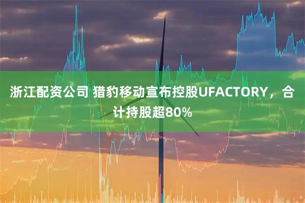浙江配资公司 猎豹移动宣布控股UFACTORY，合计持股超80%
