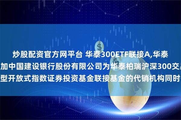 炒股配资官方网平台 华泰300ETF联接A,华泰300ETF联接C: 关于增加中国建设银行股份有限公司为华泰柏瑞沪深300交易型开放式指数证券投资基金联接基金的代销机构同时开通基金转换、定投业务的通知