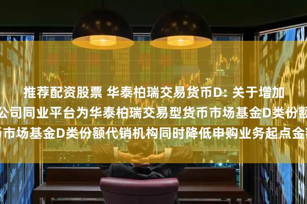 推荐配资股票 华泰柏瑞交易货币D: 关于增加中国光大银行股份有限公司同业平台为华泰柏瑞交易型货币市场基金D类份额代销机构同时降低申购业务起点金额的公告