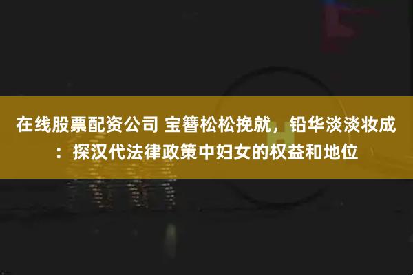 在线股票配资公司 宝簪松松挽就，铅华淡淡妆成：探汉代法律政策中妇女的权益和地位