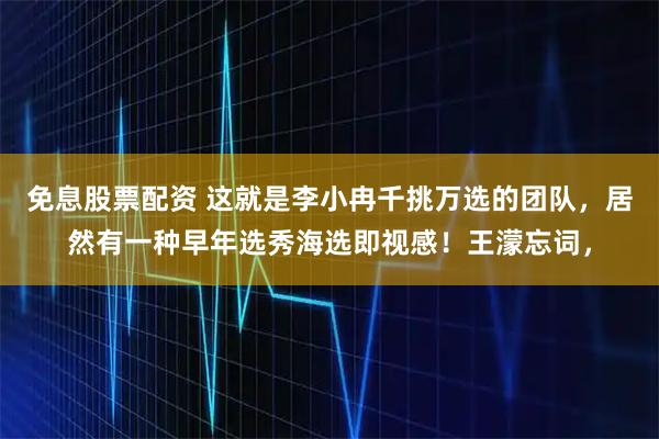免息股票配资 这就是李小冉千挑万选的团队，居然有一种早年选秀海选即视感！王濛忘词，