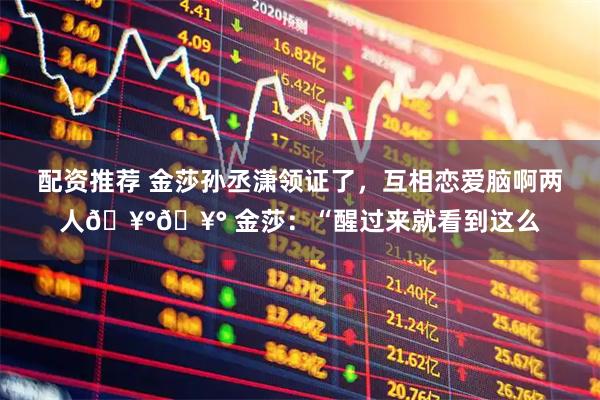 配资推荐 金莎孙丞潇领证了，互相恋爱脑啊两人🥰🥰 金莎：“醒过来就看到这么