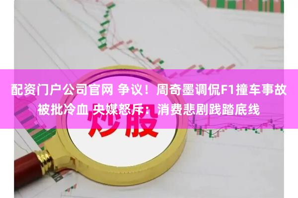 配资门户公司官网 争议！周奇墨调侃F1撞车事故被批冷血 央媒怒斥：消费悲剧践踏底线