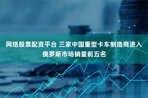 网络股票配资平台 三家中国重型卡车制造商进入俄罗斯市场销量前五名